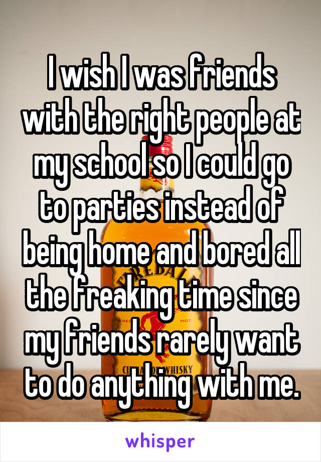 I wish I was friends with the right people at my school so I could go to parties instead of being home and bored all the freaking time since my friends rarely want to do anything with me.