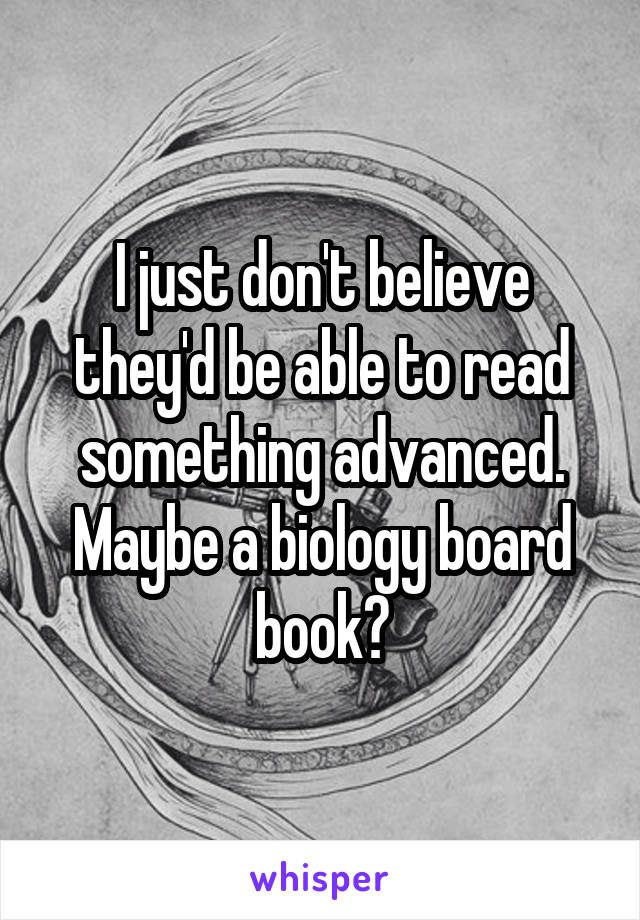 I just don't believe they'd be able to read something advanced.
Maybe a biology board book?