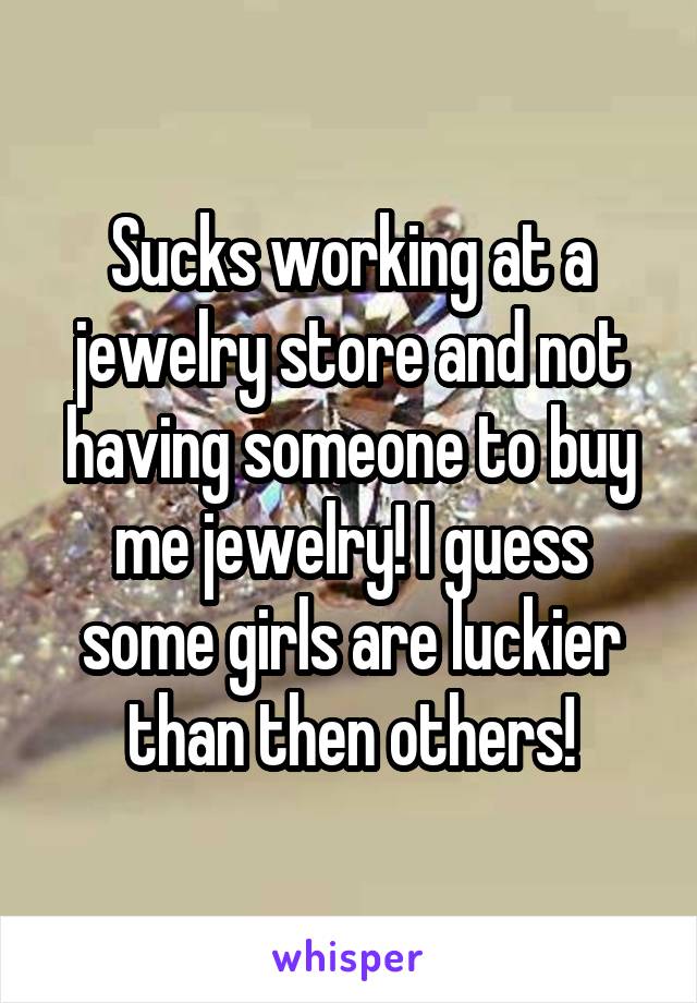 Sucks working at a jewelry store and not having someone to buy me jewelry! I guess some girls are luckier than then others!