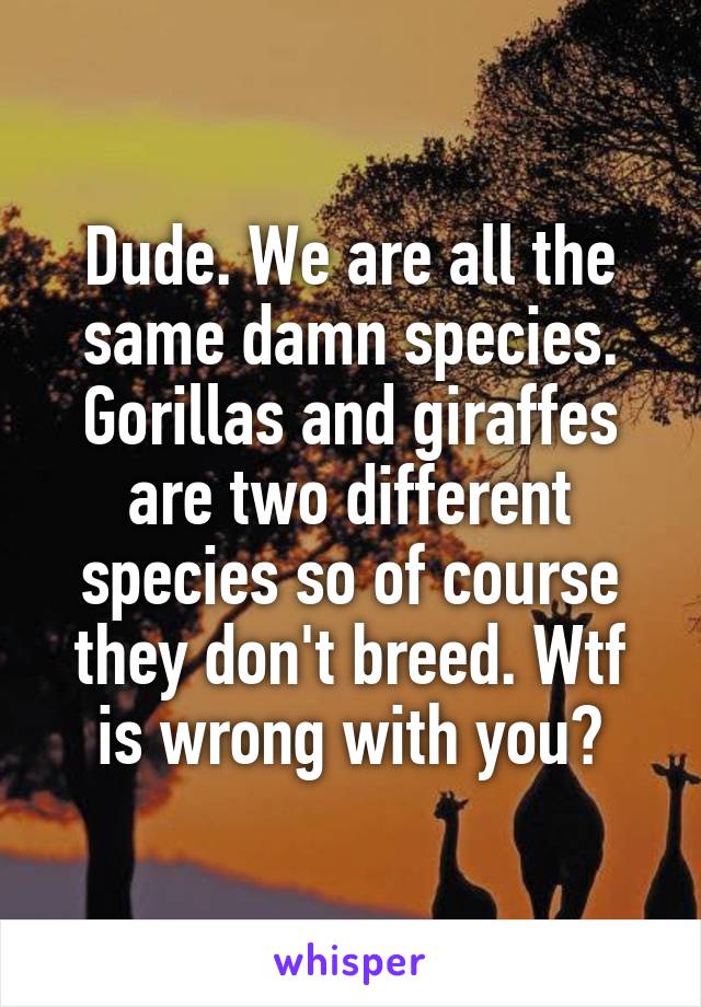 Dude. We are all the same damn species. Gorillas and giraffes are two different species so of course they don't breed. Wtf is wrong with you?