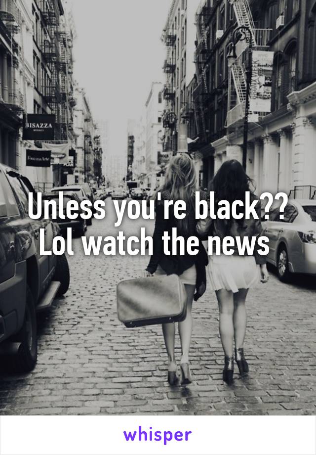 Unless you're black?? Lol watch the news 