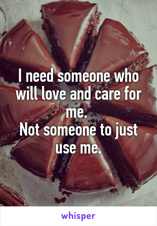 I need someone who will love and care for me. 
Not someone to just use me.