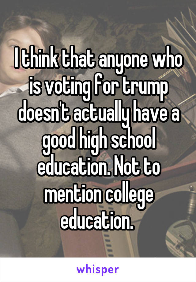 I think that anyone who is voting for trump doesn't actually have a good high school education. Not to mention college education. 