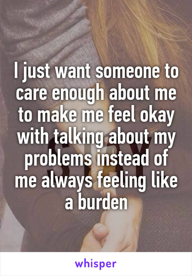 I just want someone to care enough about me to make me feel okay with talking about my problems instead of me always feeling like a burden