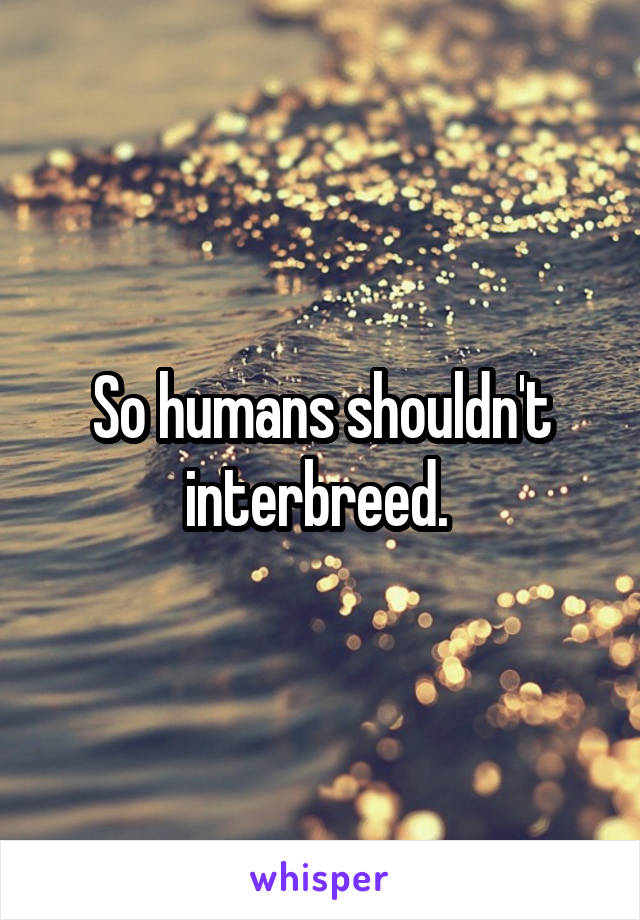 So humans shouldn't interbreed. 