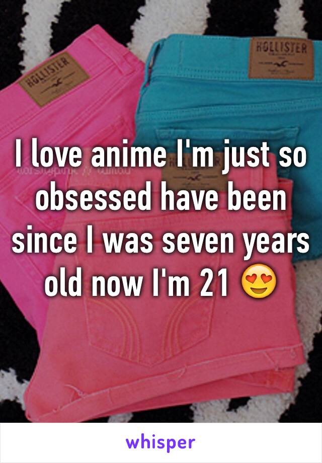 I love anime I'm just so obsessed have been since I was seven years old now I'm 21 😍