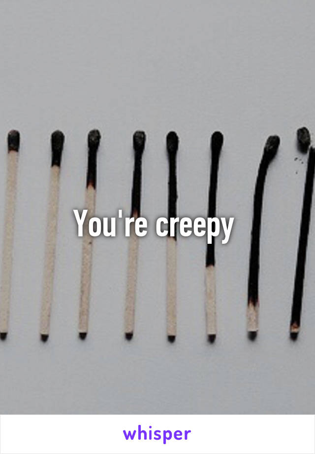 You're creepy 