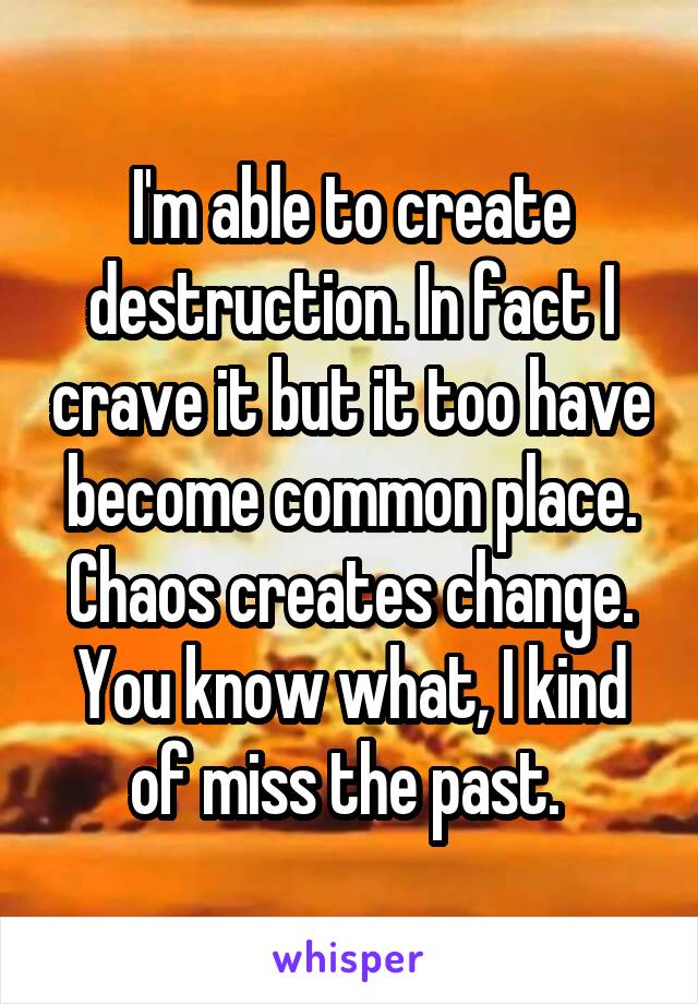 I'm able to create destruction. In fact I crave it but it too have become common place. Chaos creates change. You know what, I kind of miss the past. 