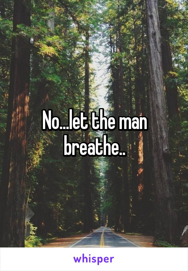 No...let the man breathe..