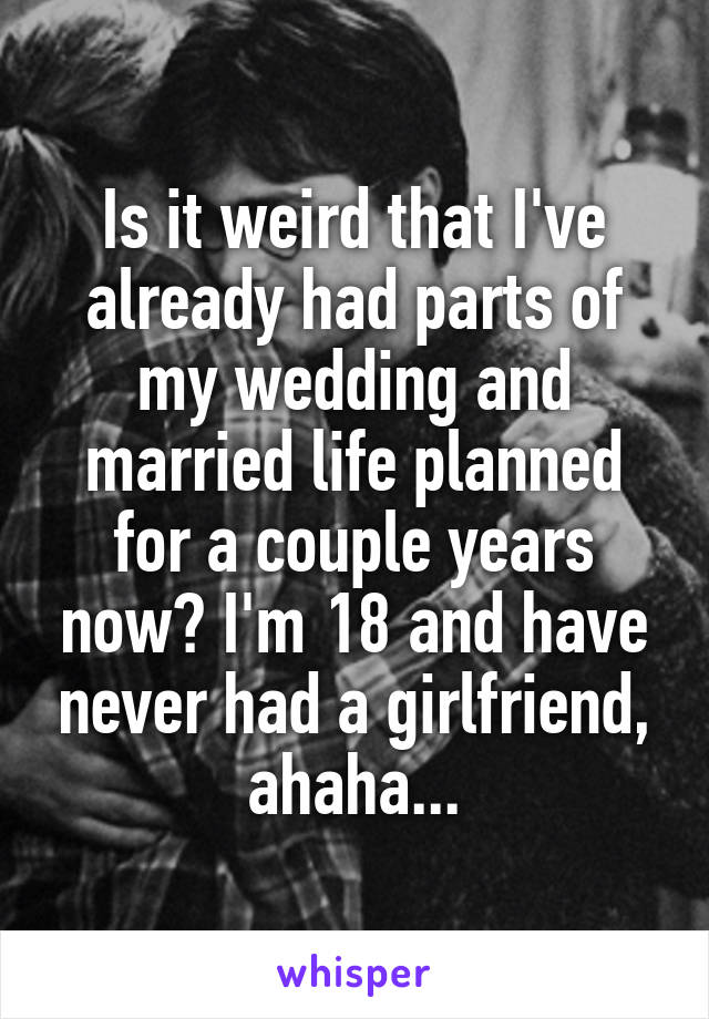 Is it weird that I've already had parts of my wedding and married life planned for a couple years now? I'm 18 and have never had a girlfriend, ahaha...