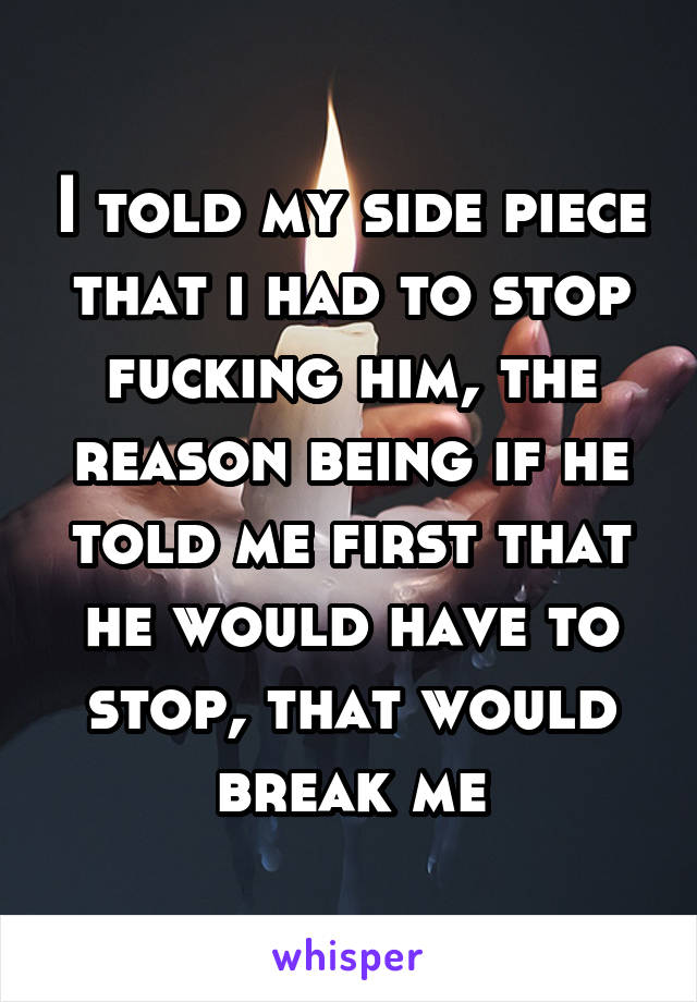 I told my side piece that i had to stop fucking him, the reason being if he told me first that he would have to stop, that would break me