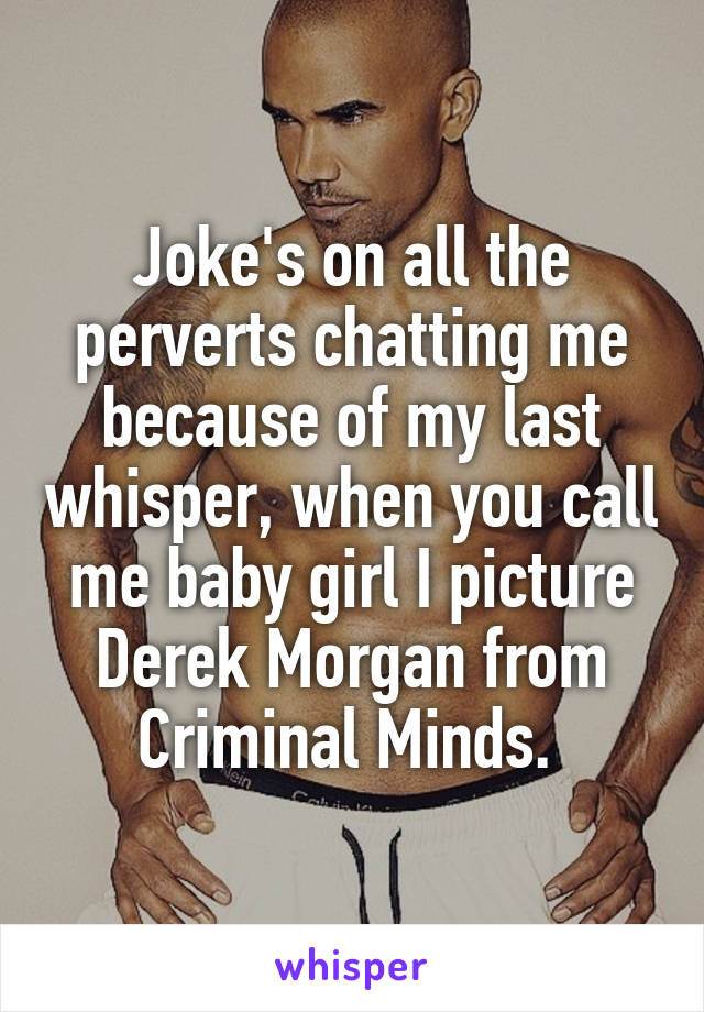 Joke's on all the perverts chatting me because of my last whisper, when you call me baby girl I picture Derek Morgan from Criminal Minds. 