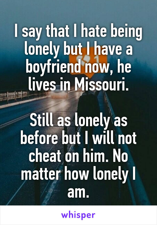 I say that I hate being lonely but I have a boyfriend now, he lives in Missouri.

Still as lonely as before but I will not cheat on him. No matter how lonely I am.