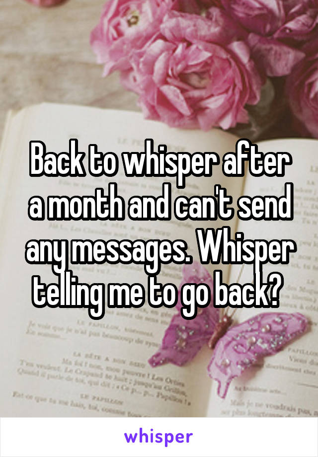 Back to whisper after a month and can't send any messages. Whisper telling me to go back? 