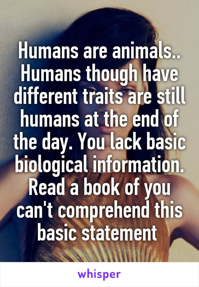 Humans are animals.. Humans though have different traits are still humans at the end of the day. You lack basic biological information. Read a book of you can't comprehend this basic statement 