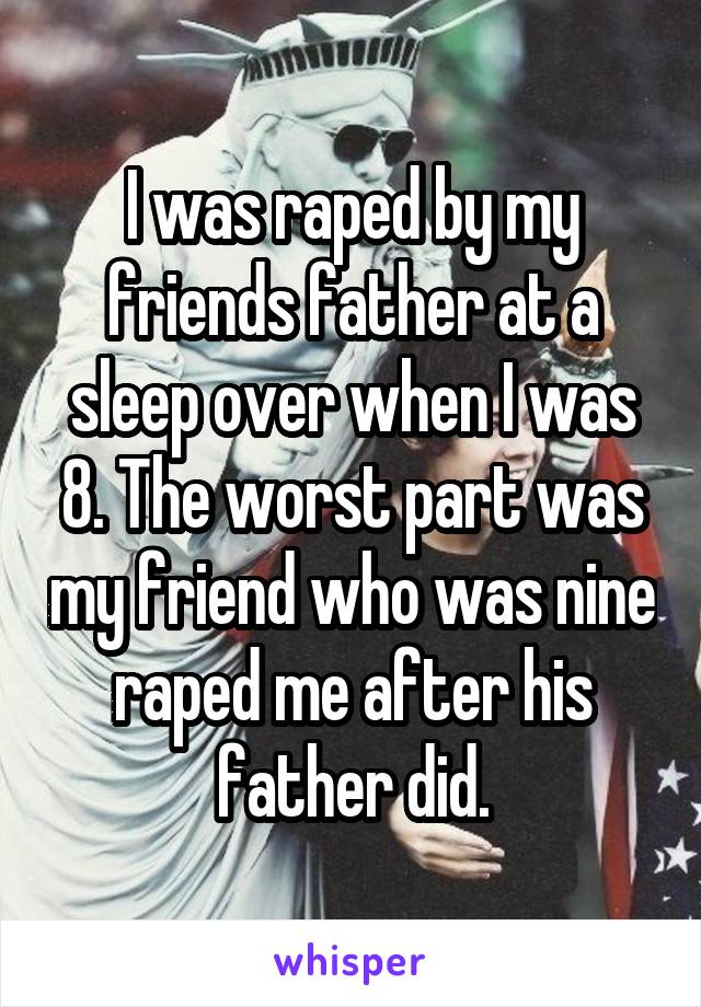 I was raped by my friends father at a sleep over when I was 8. The worst part was my friend who was nine raped me after his father did.