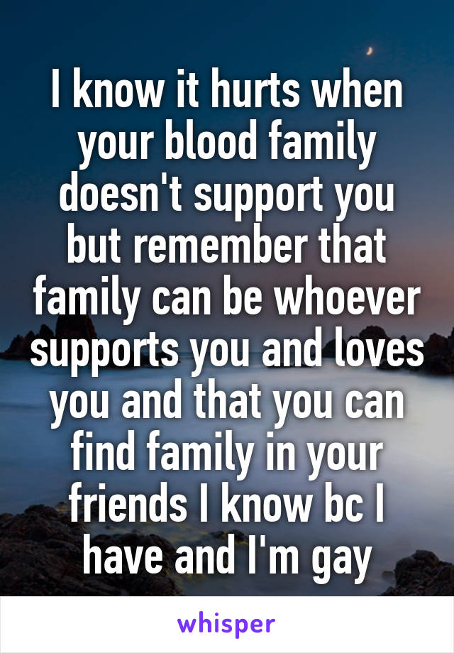 I know it hurts when your blood family doesn't support you but remember that family can be whoever supports you and loves you and that you can find family in your friends I know bc I have and I'm gay