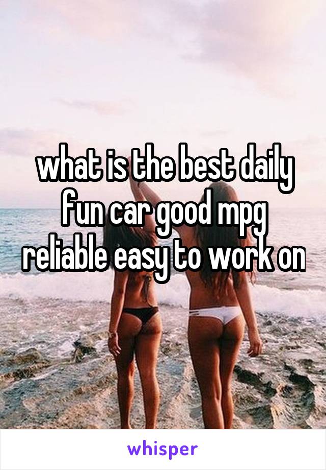 what is the best daily fun car good mpg reliable easy to work on 