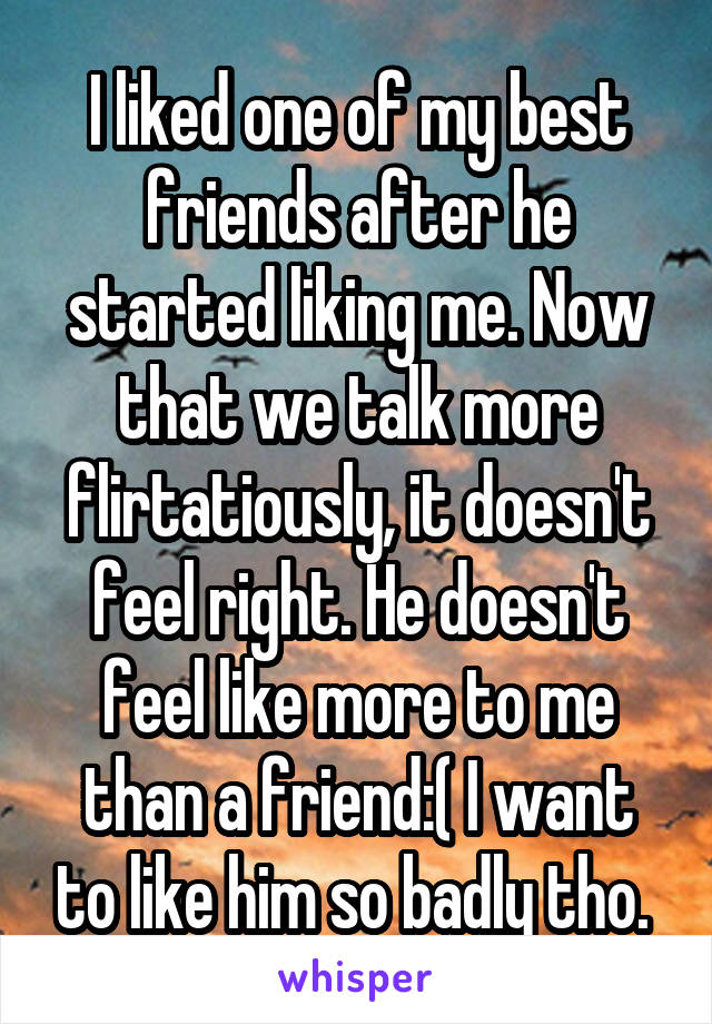 I liked one of my best friends after he started liking me. Now that we talk more flirtatiously, it doesn't feel right. He doesn't feel like more to me than a friend:( I want to like him so badly tho. 