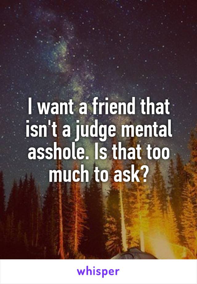 I want a friend that isn't a judge mental asshole. Is that too much to ask?