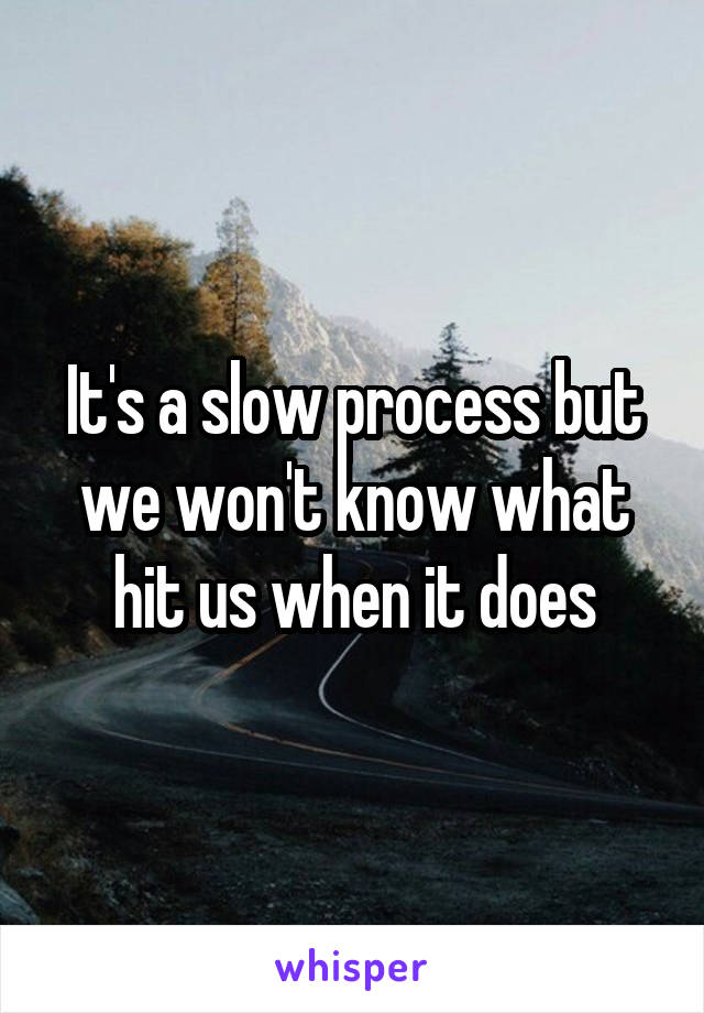 It's a slow process but we won't know what hit us when it does