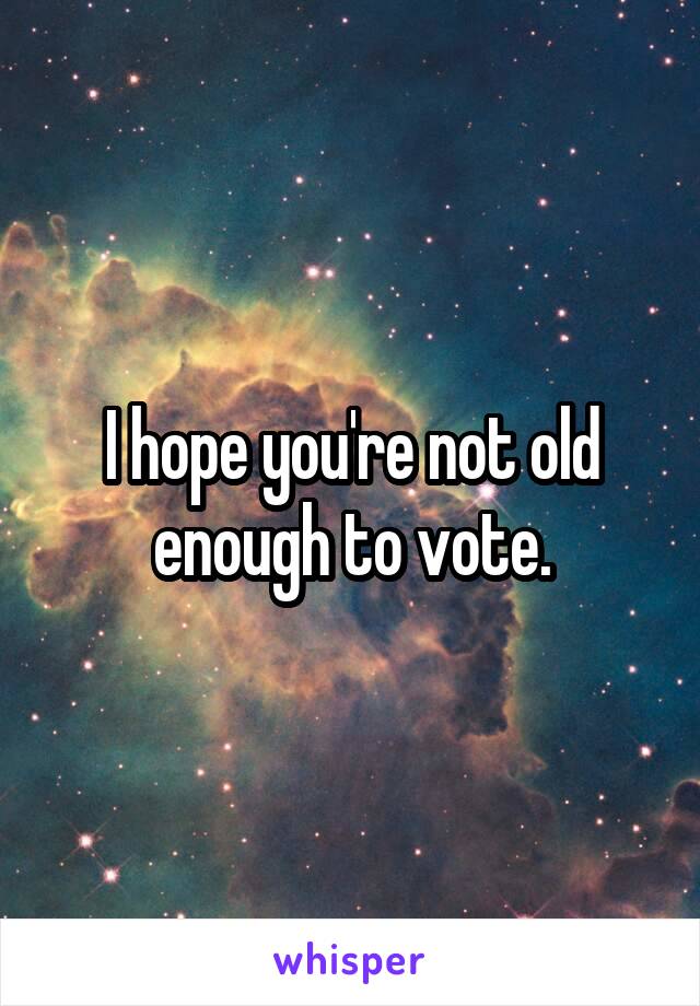 I hope you're not old enough to vote.