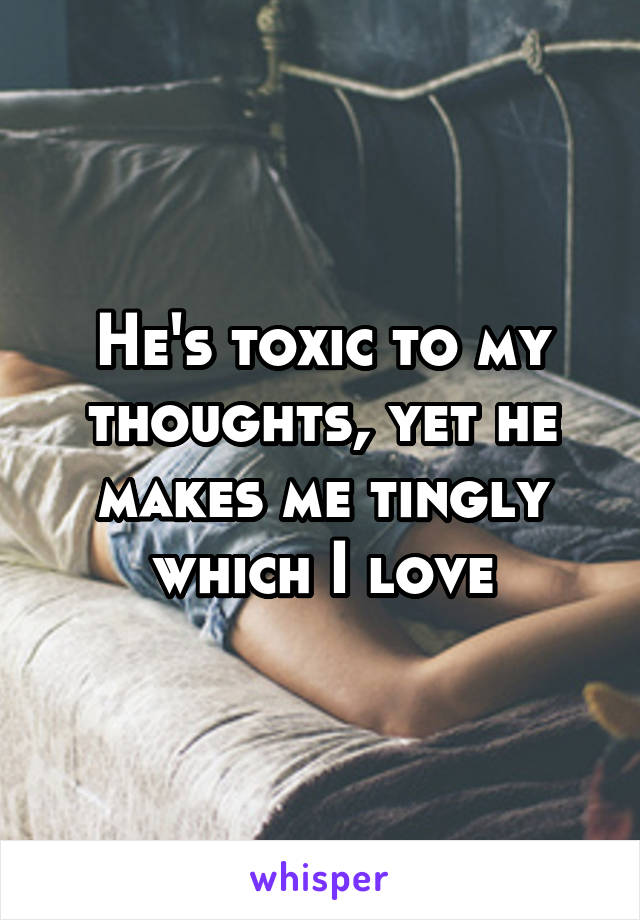 He's toxic to my thoughts, yet he makes me tingly which I love