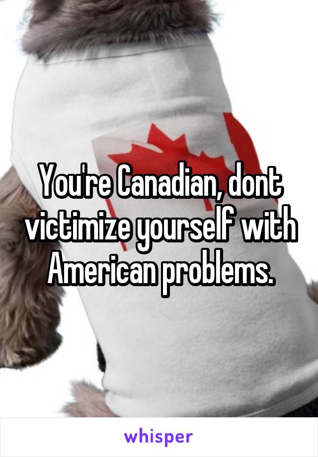 You're Canadian, dont victimize yourself with American problems.