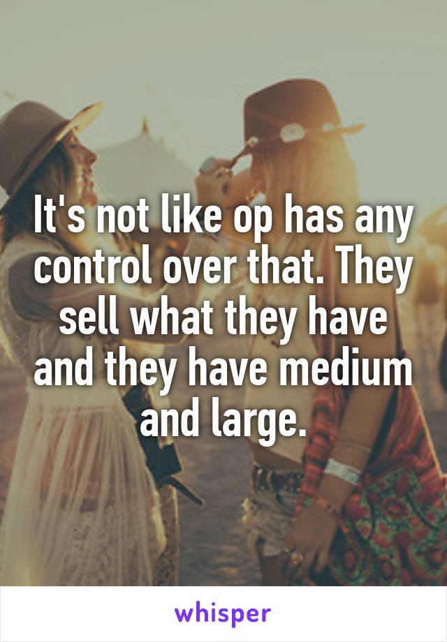 It's not like op has any control over that. They sell what they have and they have medium and large.