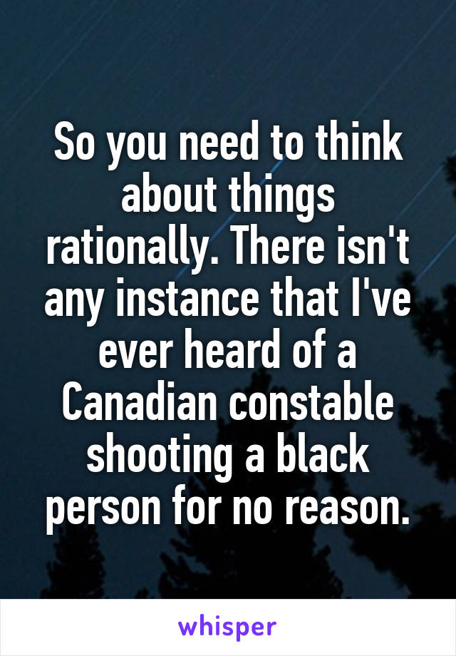 So you need to think about things rationally. There isn't any instance that I've ever heard of a Canadian constable shooting a black person for no reason.