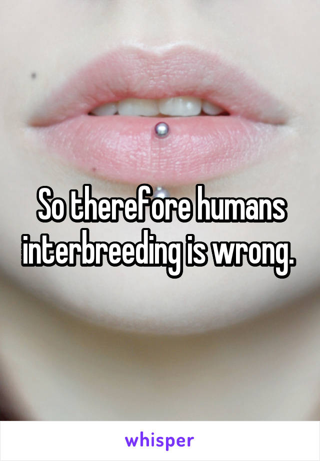 So therefore humans interbreeding is wrong. 