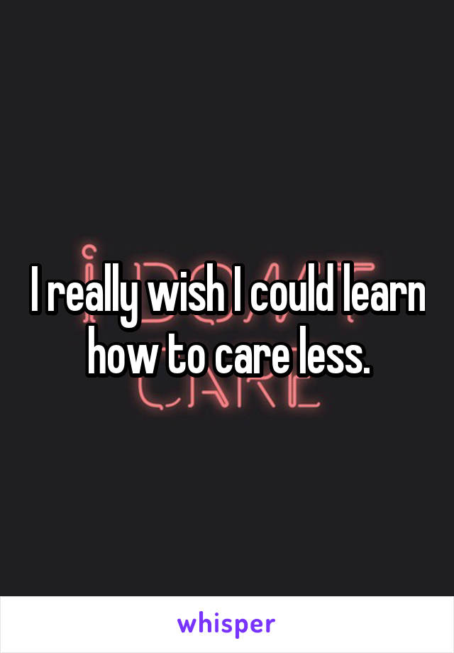 I really wish I could learn how to care less.