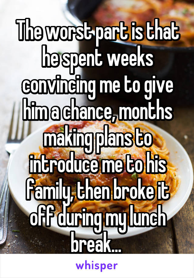 The worst part is that he spent weeks convincing me to give him a chance, months making plans to introduce me to his family, then broke it off during my lunch break... 