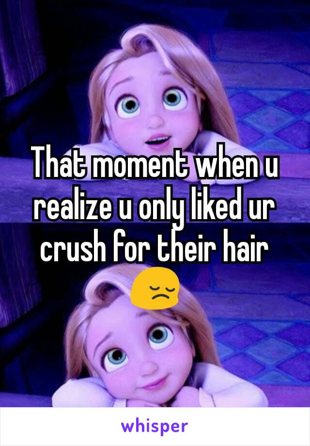 That moment when u realize u only liked ur crush for their hair 😔