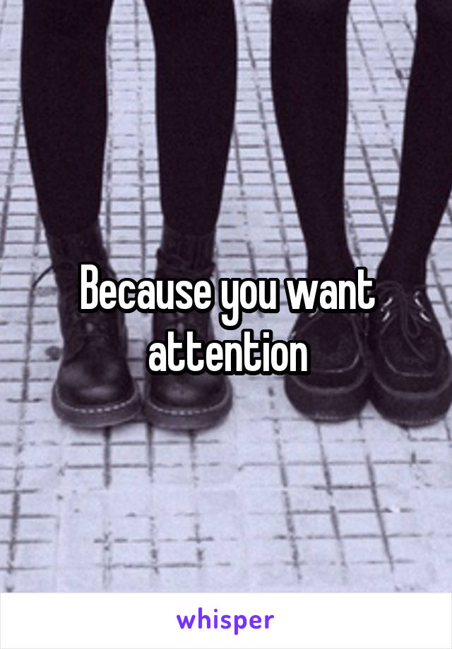 Because you want attention