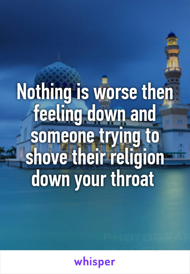 Nothing is worse then feeling down and someone trying to shove their religion down your throat 