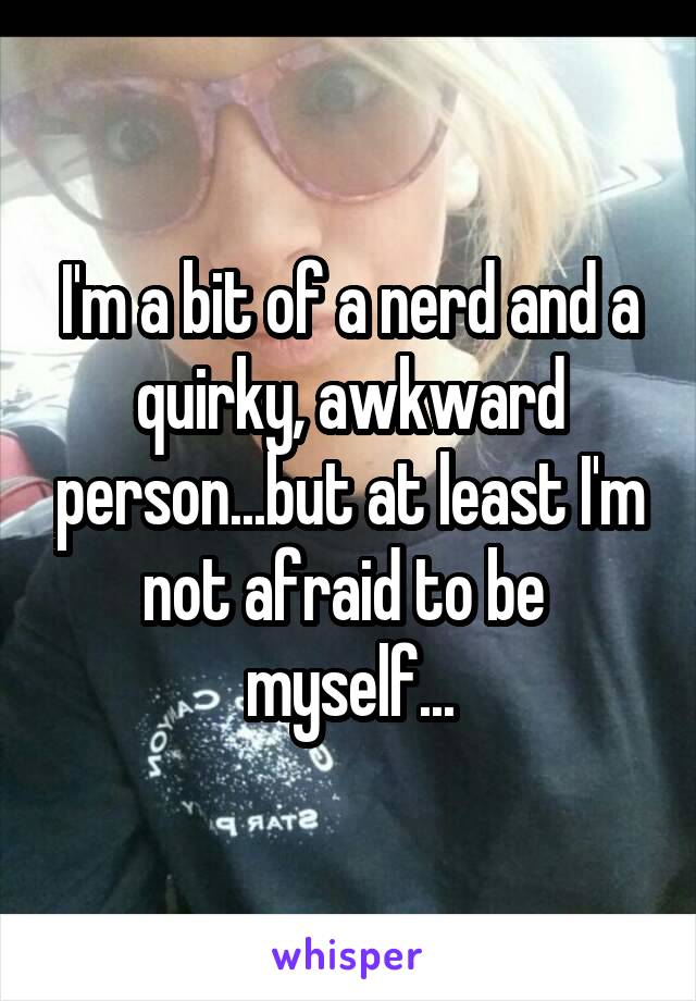 I'm a bit of a nerd and a quirky, awkward person...but at least I'm not afraid to be  myself...