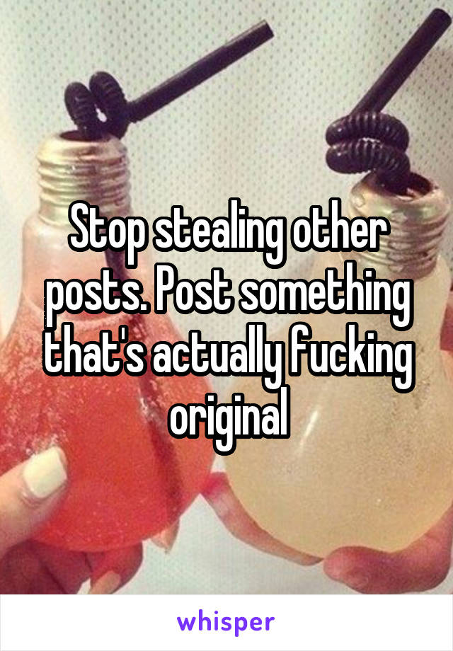 Stop stealing other posts. Post something that's actually fucking original
