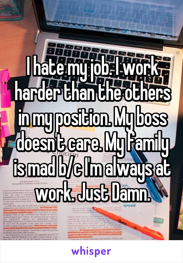 I hate my job. I work harder than the others in my position. My boss doesn't care. My family is mad b/c I'm always at work. Just Damn.