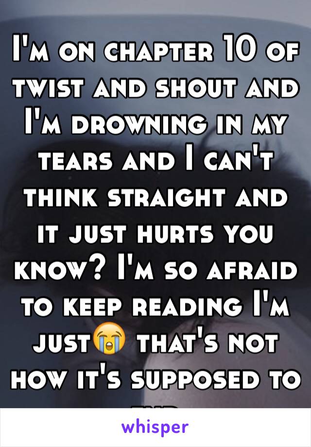 I'm on chapter 10 of twist and shout and I'm drowning in my tears and I can't think straight and it just hurts you know? I'm so afraid to keep reading I'm just😭 that's not how it's supposed to end