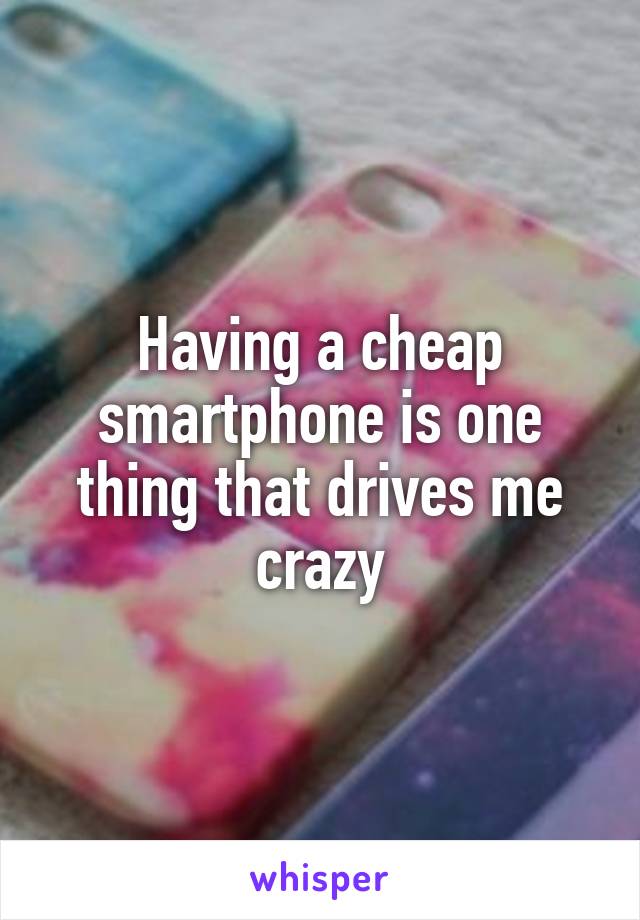 Having a cheap smartphone is one thing that drives me crazy