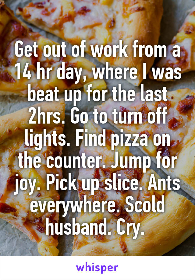 Get out of work from a 14 hr day, where I was beat up for the last 2hrs. Go to turn off lights. Find pizza on the counter. Jump for joy. Pick up slice. Ants everywhere. Scold husband. Cry. 