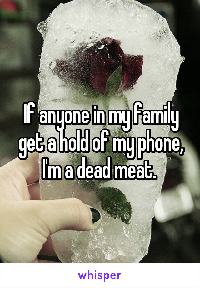 If anyone in my family get a hold of my phone, I'm a dead meat. 