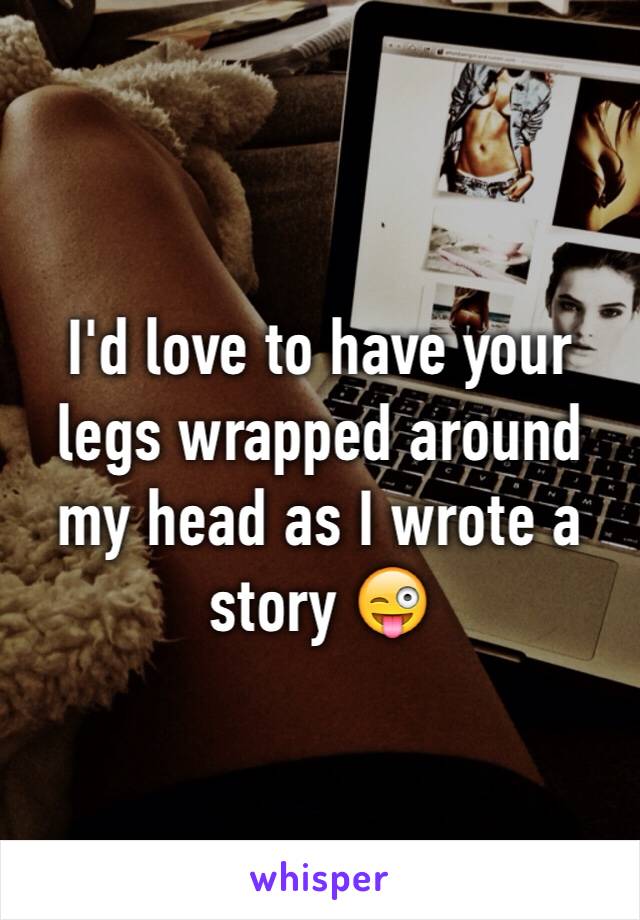 I'd love to have your legs wrapped around my head as I wrote a story 😜