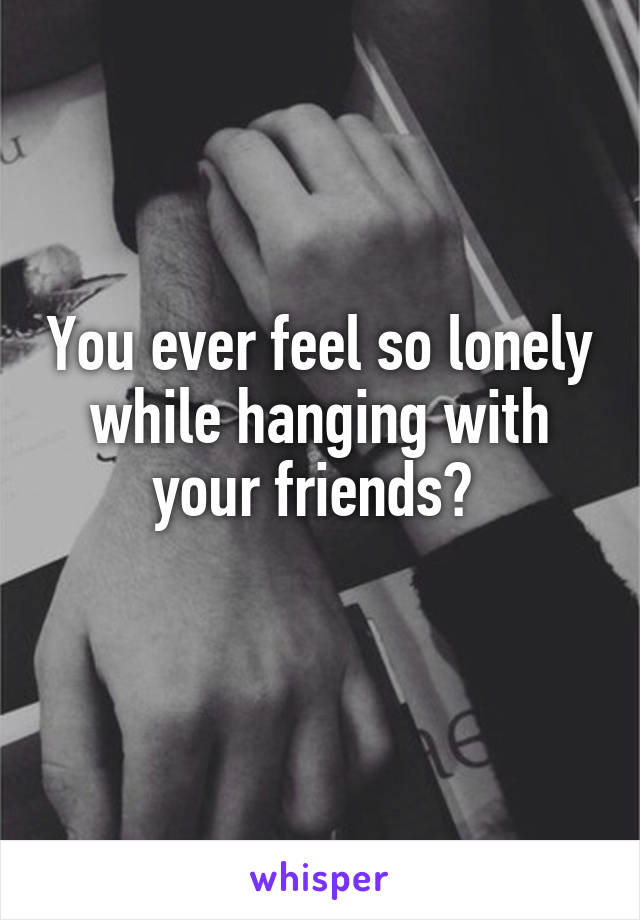 You ever feel so lonely while hanging with your friends? 
