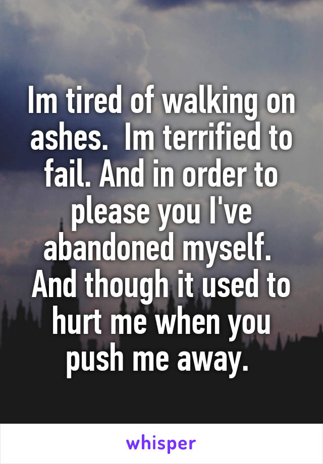 Im tired of walking on ashes.  Im terrified to fail. And in order to please you I've abandoned myself.  And though it used to hurt me when you push me away. 