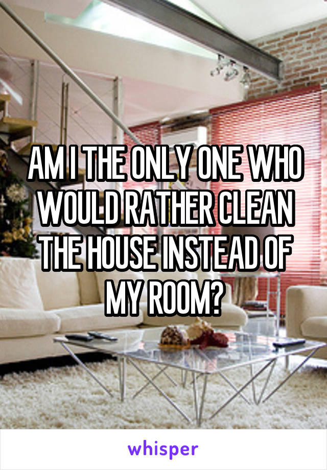 AM I THE ONLY ONE WHO WOULD RATHER CLEAN THE HOUSE INSTEAD OF MY ROOM?