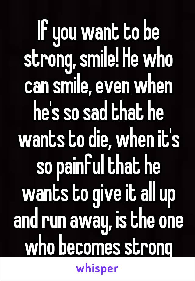 If you want to be strong, smile! He who can smile, even when he's so sad that he wants to die, when it's so painful that he wants to give it all up and run away, is the one who becomes strong