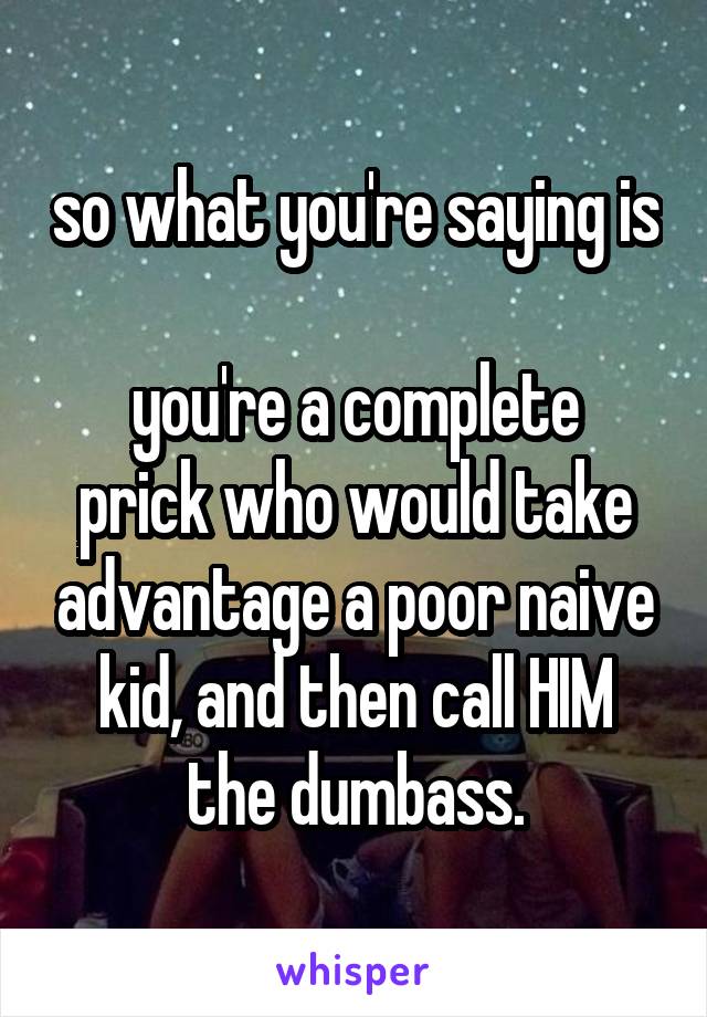 so what you're saying is

you're a complete prick who would take advantage a poor naive kid, and then call HIM the dumbass.