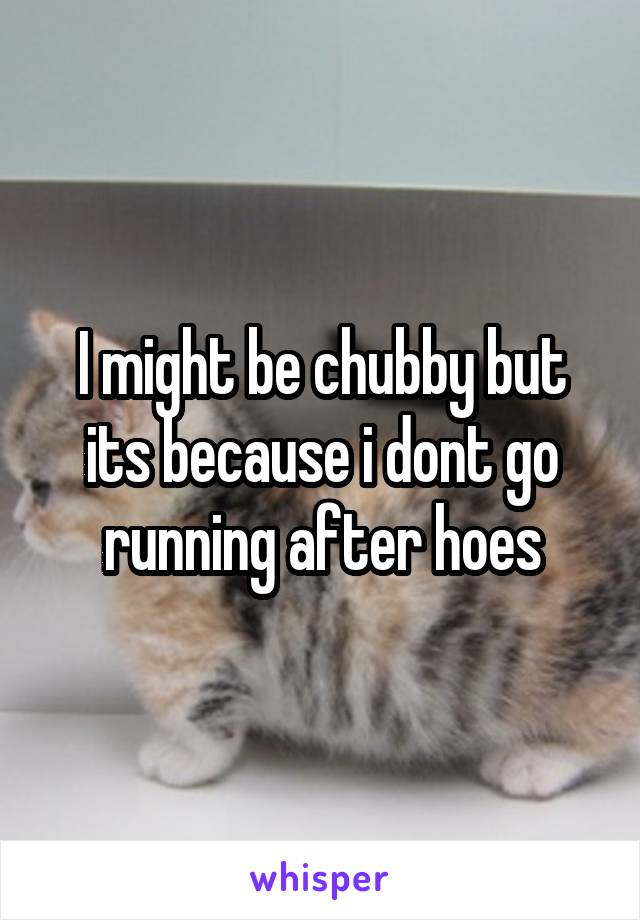 I might be chubby but its because i dont go running after hoes